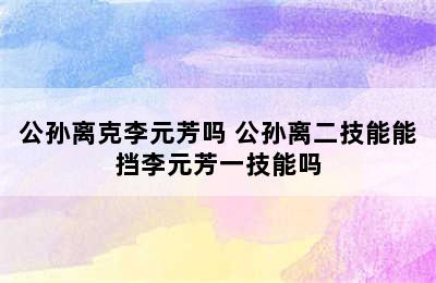 公孙离克李元芳吗 公孙离二技能能挡李元芳一技能吗